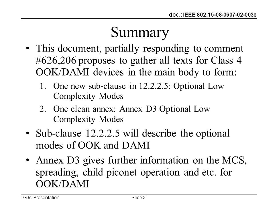 doc.: IEEE c TG3c Presentation Summary This document, partially responding to comment #626,206 proposes to gather all texts for Class 4 OOK/DAMI devices in the main body to form: 1.One new sub-clause in : Optional Low Complexity Modes 2.One clean annex: Annex D3 Optional Low Complexity Modes Sub-clause will describe the optional modes of OOK and DAMI Annex D3 gives further information on the MCS, spreading, child piconet operation and etc.