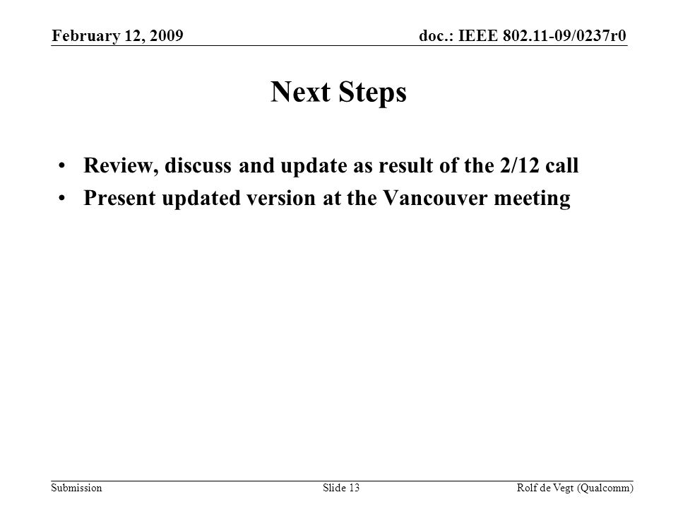 doc.: IEEE /0237r0 Submission February 12, 2009 Rolf de Vegt (Qualcomm)Slide 13 Next Steps Review, discuss and update as result of the 2/12 call Present updated version at the Vancouver meeting
