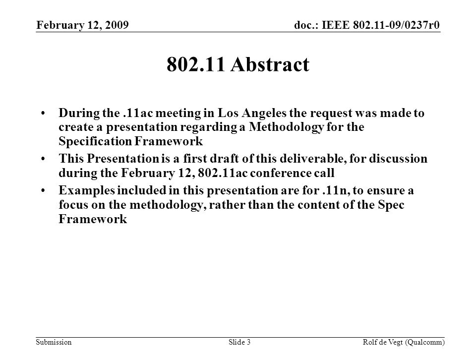 doc.: IEEE /0237r0 Submission February 12, 2009 Rolf de Vegt (Qualcomm)Slide Abstract During the.11ac meeting in Los Angeles the request was made to create a presentation regarding a Methodology for the Specification Framework This Presentation is a first draft of this deliverable, for discussion during the February 12, ac conference call Examples included in this presentation are for.11n, to ensure a focus on the methodology, rather than the content of the Spec Framework