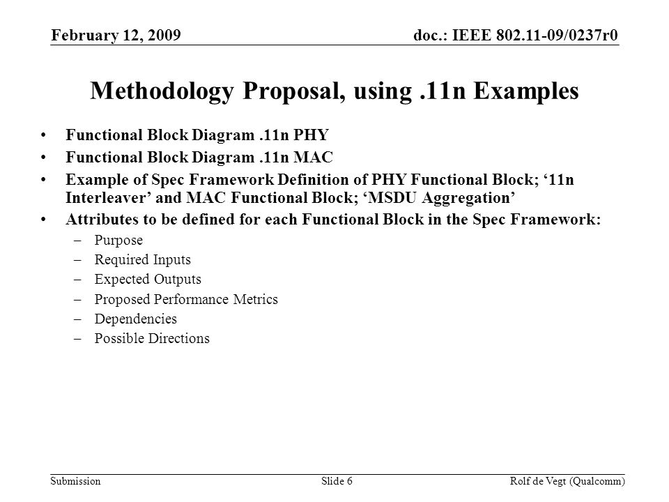 doc.: IEEE /0237r0 Submission February 12, 2009 Rolf de Vegt (Qualcomm)Slide 6 Methodology Proposal, using.11n Examples Functional Block Diagram.11n PHY Functional Block Diagram.11n MAC Example of Spec Framework Definition of PHY Functional Block; 11n Interleaver and MAC Functional Block; MSDU Aggregation Attributes to be defined for each Functional Block in the Spec Framework: –Purpose –Required Inputs –Expected Outputs –Proposed Performance Metrics –Dependencies –Possible Directions