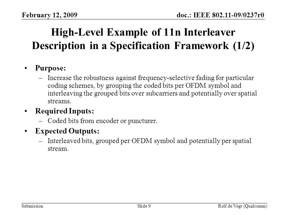 doc.: IEEE /0237r0 Submission February 12, 2009 Rolf de Vegt (Qualcomm)Slide 9 High-Level Example of 11n Interleaver Description in a Specification Framework (1/2) Purpose: –Increase the robustness against frequency-selective fading for particular coding schemes, by grouping the coded bits per OFDM symbol and interleaving the grouped bits over subcarriers and potentially over spatial streams.