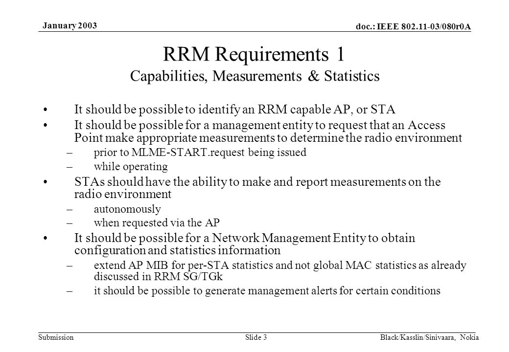 doc.: IEEE /080r0A Submission January 2003 Black/Kasslin/Sinivaara, NokiaSlide 3 RRM Requirements 1 Capabilities, Measurements & Statistics It should be possible to identify an RRM capable AP, or STA It should be possible for a management entity to request that an Access Point make appropriate measurements to determine the radio environment –prior to MLME-START.request being issued –while operating STAs should have the ability to make and report measurements on the radio environment –autonomously –when requested via the AP It should be possible for a Network Management Entity to obtain configuration and statistics information –extend AP MIB for per-STA statistics and not global MAC statistics as already discussed in RRM SG/TGk –it should be possible to generate management alerts for certain conditions
