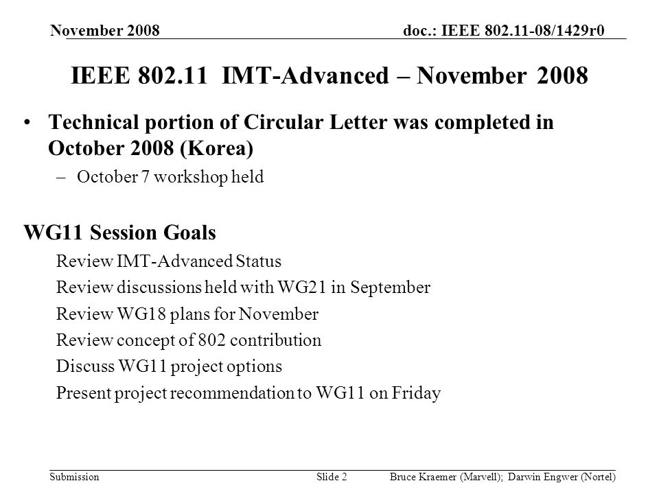 doc.: IEEE /1429r0 Submission November 2008 Bruce Kraemer (Marvell); Darwin Engwer (Nortel)Slide 2 IEEE IMT-Advanced – November 2008 Technical portion of Circular Letter was completed in October 2008 (Korea) –October 7 workshop held WG11 Session Goals Review IMT-Advanced Status Review discussions held with WG21 in September Review WG18 plans for November Review concept of 802 contribution Discuss WG11 project options Present project recommendation to WG11 on Friday