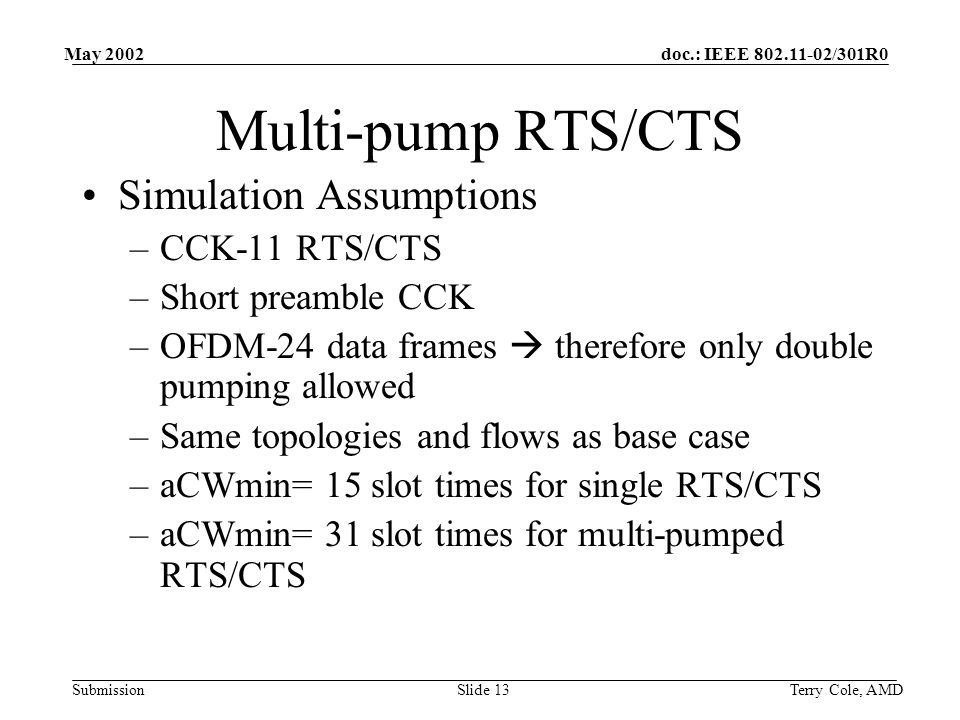 doc.: IEEE /301R0 Submission May 2002 Terry Cole, AMDSlide 13 Multi-pump RTS/CTS Simulation Assumptions –CCK-11 RTS/CTS –Short preamble CCK –OFDM-24 data frames therefore only double pumping allowed –Same topologies and flows as base case –aCWmin= 15 slot times for single RTS/CTS –aCWmin= 31 slot times for multi-pumped RTS/CTS
