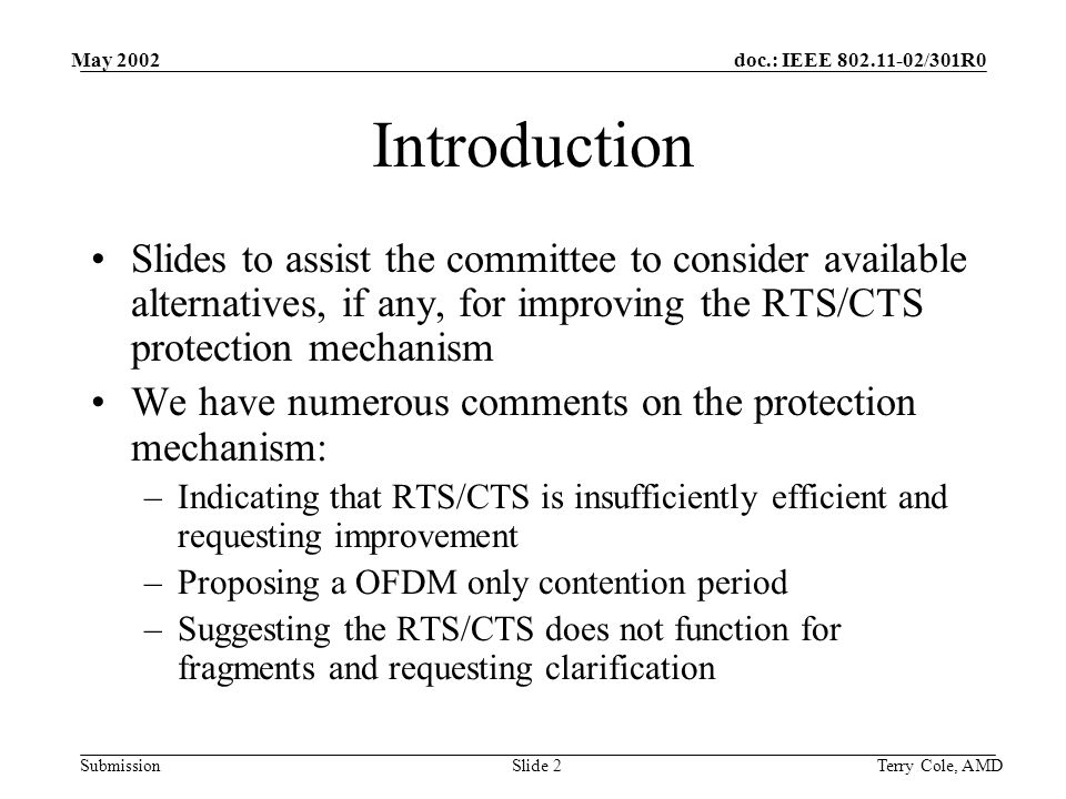 doc.: IEEE /301R0 Submission May 2002 Terry Cole, AMDSlide 2 Introduction Slides to assist the committee to consider available alternatives, if any, for improving the RTS/CTS protection mechanism We have numerous comments on the protection mechanism: –Indicating that RTS/CTS is insufficiently efficient and requesting improvement –Proposing a OFDM only contention period –Suggesting the RTS/CTS does not function for fragments and requesting clarification
