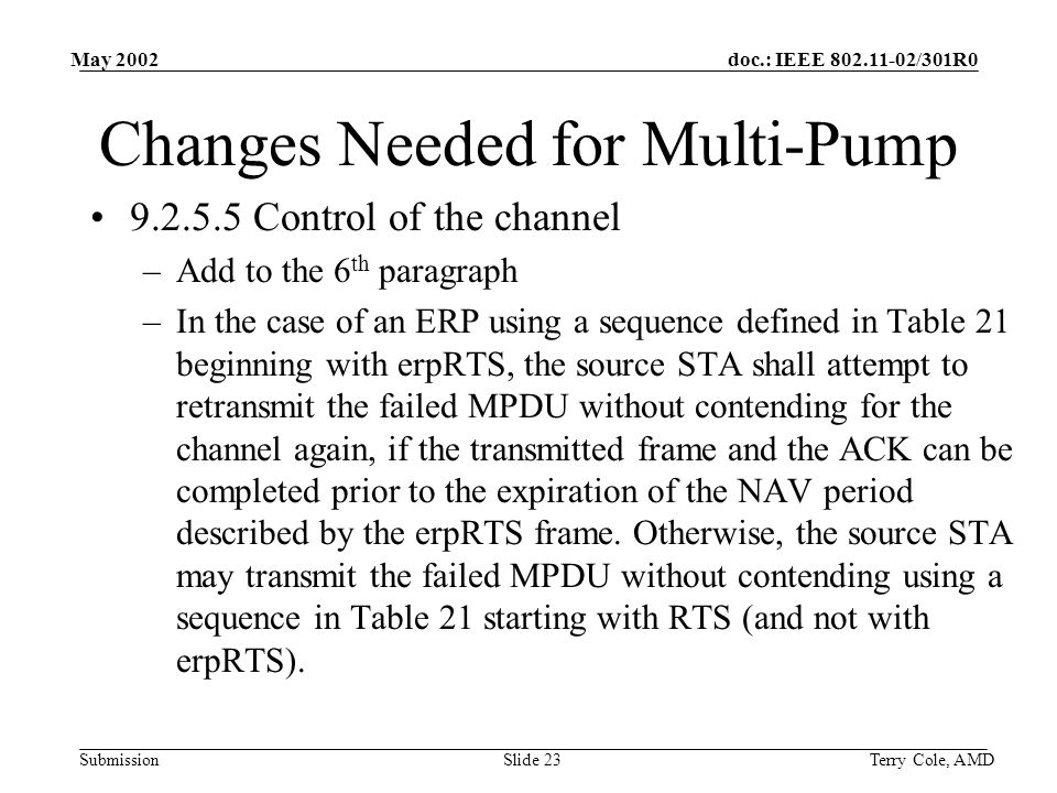 doc.: IEEE /301R0 Submission May 2002 Terry Cole, AMDSlide 23 Changes Needed for Multi-Pump Control of the channel –Add to the 6 th paragraph –In the case of an ERP using a sequence defined in Table 21 beginning with erpRTS, the source STA shall attempt to retransmit the failed MPDU without contending for the channel again, if the transmitted frame and the ACK can be completed prior to the expiration of the NAV period described by the erpRTS frame.