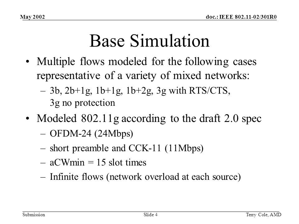 doc.: IEEE /301R0 Submission May 2002 Terry Cole, AMDSlide 4 Base Simulation Multiple flows modeled for the following cases representative of a variety of mixed networks: –3b, 2b+1g, 1b+1g, 1b+2g, 3g with RTS/CTS, 3g no protection Modeled g according to the draft 2.0 spec –OFDM-24 (24Mbps) –short preamble and CCK-11 (11Mbps) –aCWmin = 15 slot times –Infinite flows (network overload at each source)