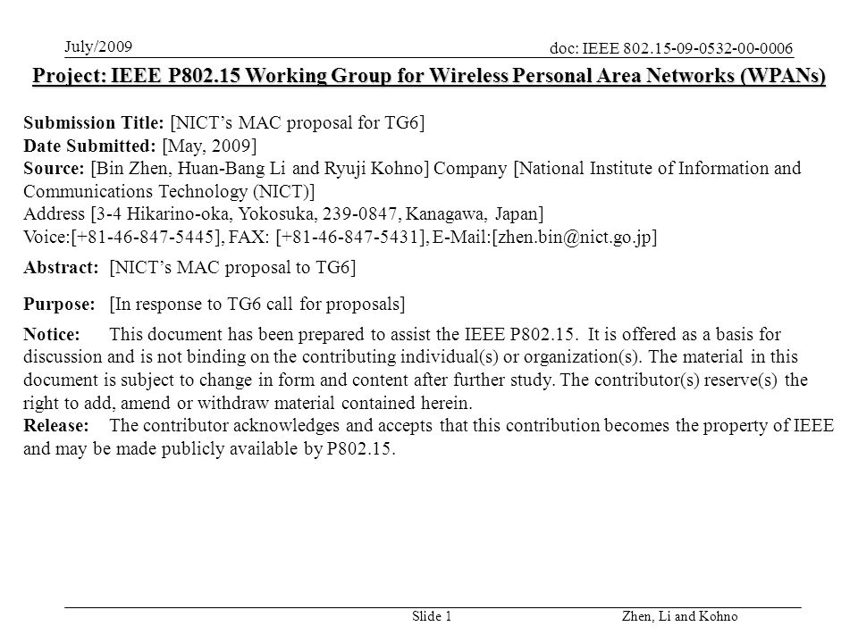 doc: IEEE July/2009 Zhen, Li and Kohno Slide 1 Project: IEEE P Working Group for Wireless Personal Area Networks (WPANs) Submission Title: [NICTs MAC proposal for TG6] Date Submitted: [May, 2009] Source: [Bin Zhen, Huan-Bang Li and Ryuji Kohno] Company [National Institute of Information and Communications Technology (NICT)] Address [3-4 Hikarino-oka, Yokosuka, , Kanagawa, Japan] Voice:[ ], FAX: [ ], Abstract:[NICTs MAC proposal to TG6] Purpose:[In response to TG6 call for proposals] Notice:This document has been prepared to assist the IEEE P