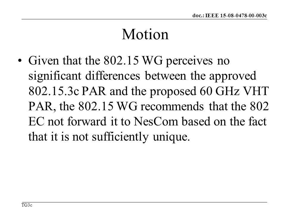 doc.: IEEE c TG3c Motion Given that the WG perceives no significant differences between the approved c PAR and the proposed 60 GHz VHT PAR, the WG recommends that the 802 EC not forward it to NesCom based on the fact that it is not sufficiently unique.