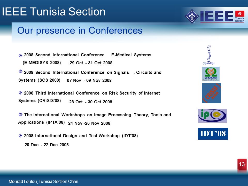 Mourad Loulou, Tunisia Section Chair 13 IEEE Tunisia Section Our presence in Conferences 2008 Second International Conference E-Medical Systems (E-MEDISYS 2008) 29 Oct- 31 Oct Second International Conference on Signals,Circuits and Systems (SCS 2008) 07 Nov- 09 Nov Third International Conference on Risk Security of Internet Systems (CRiSIS 08) 28 Oct- 30 Oct 2008 The international Workshops on Image Processing Theory, Tools and Applications (IPTA 08) 24 Nov-26 Nov International Design and Test Workshop (IDT 08) 20 Dec- 22 Dec 2008
