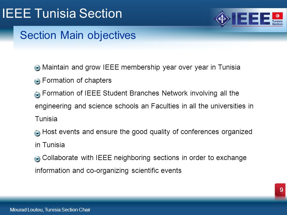 Mourad Loulou, Tunisia Section Chair 9 IEEE Tunisia Section Section Main objectives Maintain and grow IEEE membership year over year in Tunisia Formation of chapters Formation of IEEE Student Branches Network involving all the engineering and science schools an Faculties in all the universities in Tunisia Host events and ensure the good quality of conferences organized in Tunisia Collaborate with IEEE neighboring sections in order to exchange information and co-organizing scientific events