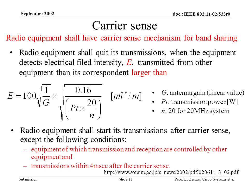 doc.: IEEE /533r0 Submission September 2002 Peter Ecclesine, Cisco Systems et alSlide 11 Carrier sense Radio equipment shall quit its transmissions, when the equipment detects electrical filed intensity, E, transmitted from other equipment than its correspondent larger than G: antenna gain (linear value) Pt: transmission power [W] n: 20 for 20MHz system Radio equipment shall start its transmissions after carrier sense, except the following conditions: –equipment of which transmission and reception are controlled by other equipment and –transmissions within 4msec after the carrier sense.