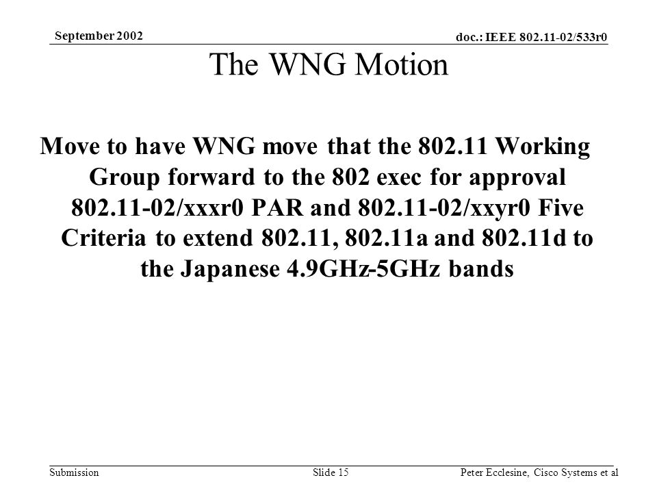 doc.: IEEE /533r0 Submission September 2002 Peter Ecclesine, Cisco Systems et alSlide 15 The WNG Motion Move to have WNG move that the Working Group forward to the 802 exec for approval /xxxr0 PAR and /xxyr0 Five Criteria to extend , a and d to the Japanese 4.9GHz-5GHz bands