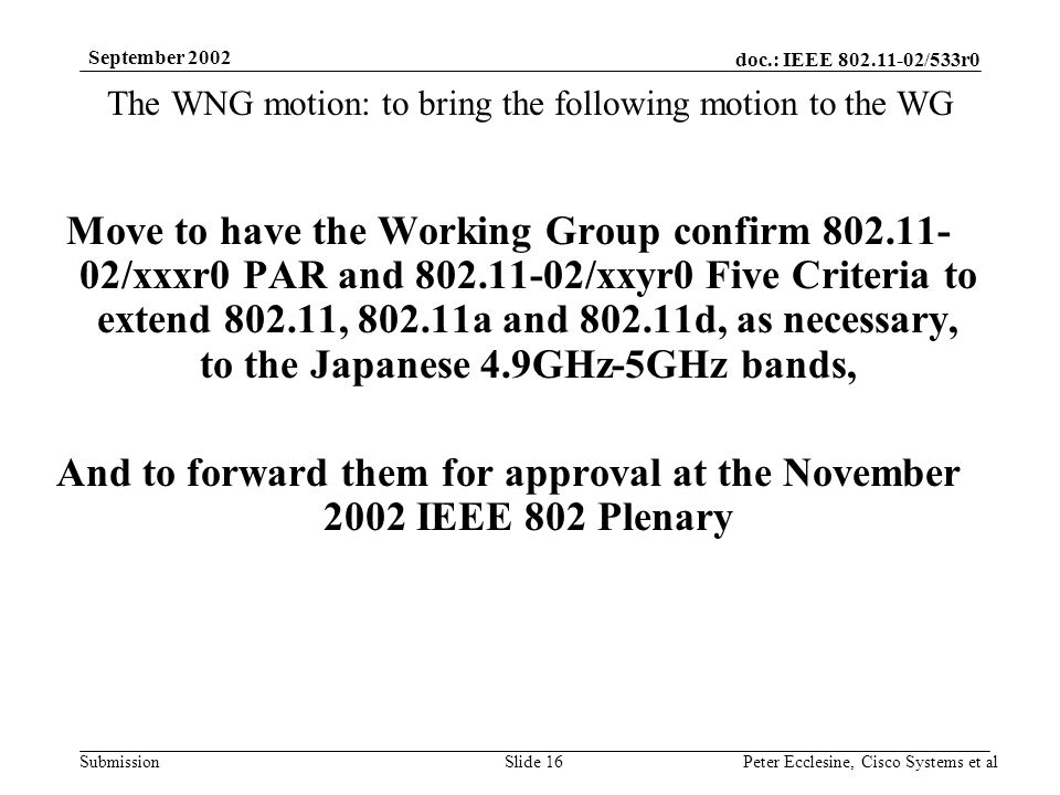 doc.: IEEE /533r0 Submission September 2002 Peter Ecclesine, Cisco Systems et alSlide 16 The WNG motion: to bring the following motion to the WG Move to have the Working Group confirm /xxxr0 PAR and /xxyr0 Five Criteria to extend , a and d, as necessary, to the Japanese 4.9GHz-5GHz bands, And to forward them for approval at the November 2002 IEEE 802 Plenary