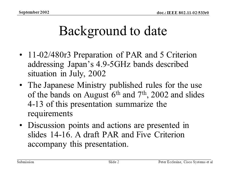 doc.: IEEE /533r0 Submission September 2002 Peter Ecclesine, Cisco Systems et alSlide 2 Background to date 11-02/480r3 Preparation of PAR and 5 Criterion addressing Japans 4.9-5GHz bands described situation in July, 2002 The Japanese Ministry published rules for the use of the bands on August 6 th and 7 th, 2002 and slides 4-13 of this presentation summarize the requirements Discussion points and actions are presented in slides