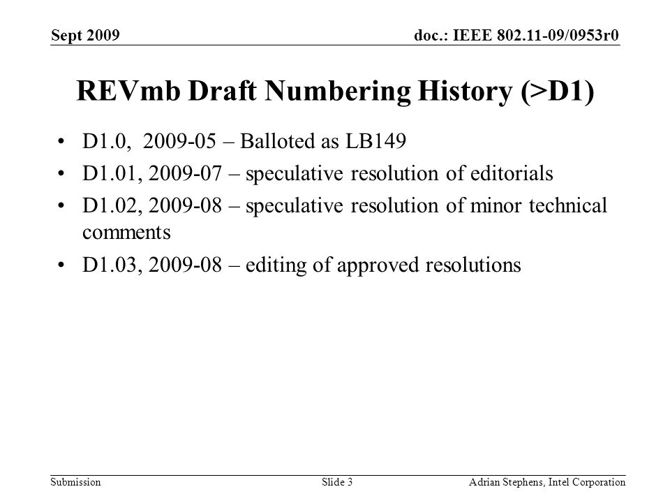 doc.: IEEE /0953r0 Submission Sept 2009 Adrian Stephens, Intel CorporationSlide 3 REVmb Draft Numbering History (>D1) D1.0, – Balloted as LB149 D1.01, – speculative resolution of editorials D1.02, – speculative resolution of minor technical comments D1.03, – editing of approved resolutions