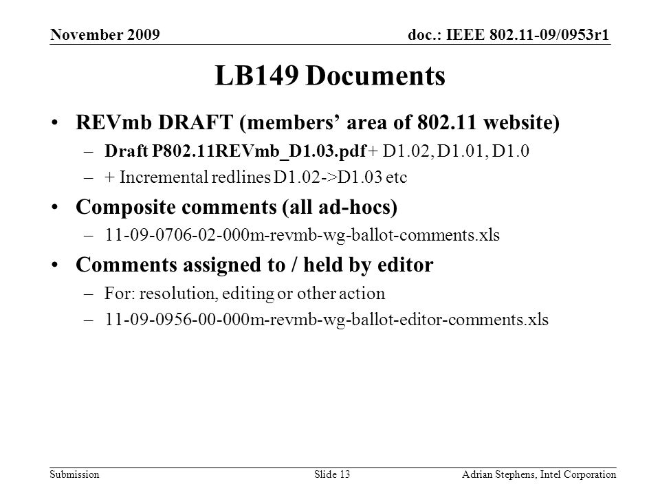 doc.: IEEE /0953r1 Submission November 2009 Adrian Stephens, Intel CorporationSlide 13 LB149 Documents REVmb DRAFT (members area of website) –Draft P802.11REVmb_D1.03.pdf + D1.02, D1.01, D1.0 –+ Incremental redlines D1.02->D1.03 etc Composite comments (all ad-hocs) – m-revmb-wg-ballot-comments.xls Comments assigned to / held by editor –For: resolution, editing or other action – m-revmb-wg-ballot-editor-comments.xls