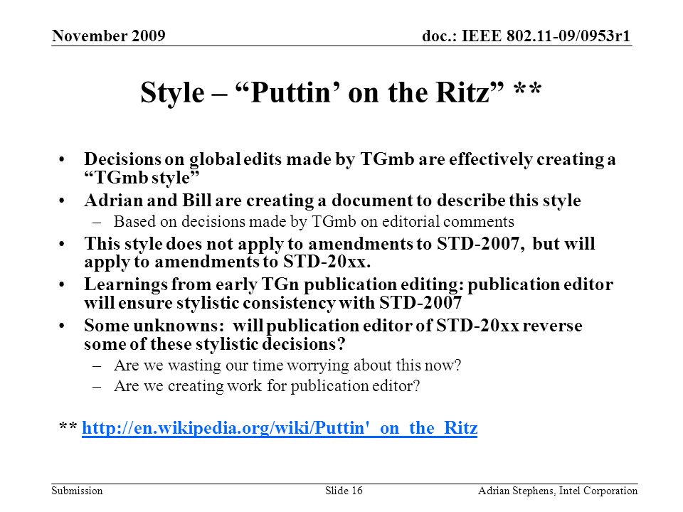 doc.: IEEE /0953r1 Submission November 2009 Adrian Stephens, Intel CorporationSlide 16 Style – Puttin on the Ritz ** Decisions on global edits made by TGmb are effectively creating a TGmb style Adrian and Bill are creating a document to describe this style –Based on decisions made by TGmb on editorial comments This style does not apply to amendments to STD-2007, but will apply to amendments to STD-20xx.