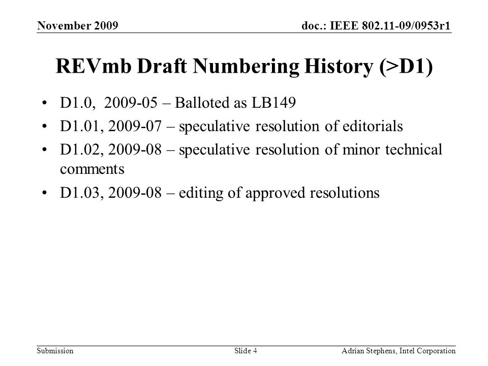 doc.: IEEE /0953r1 Submission November 2009 Adrian Stephens, Intel CorporationSlide 4 REVmb Draft Numbering History (>D1) D1.0, – Balloted as LB149 D1.01, – speculative resolution of editorials D1.02, – speculative resolution of minor technical comments D1.03, – editing of approved resolutions