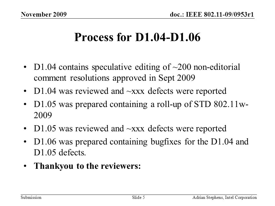 doc.: IEEE /0953r1 Submission November 2009 Adrian Stephens, Intel CorporationSlide 5 Process for D1.04-D1.06 D1.04 contains speculative editing of ~200 non-editorial comment resolutions approved in Sept 2009 D1.04 was reviewed and ~xxx defects were reported D1.05 was prepared containing a roll-up of STD w D1.05 was reviewed and ~xxx defects were reported D1.06 was prepared containing bugfixes for the D1.04 and D1.05 defects.