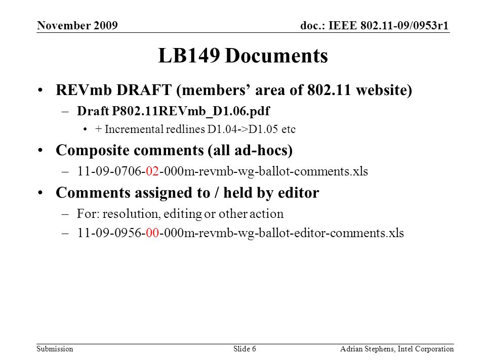 doc.: IEEE /0953r1 Submission November 2009 Adrian Stephens, Intel CorporationSlide 6 LB149 Documents REVmb DRAFT (members area of website) –Draft P802.11REVmb_D1.06.pdf + Incremental redlines D1.04->D1.05 etc Composite comments (all ad-hocs) – m-revmb-wg-ballot-comments.xls Comments assigned to / held by editor –For: resolution, editing or other action – m-revmb-wg-ballot-editor-comments.xls