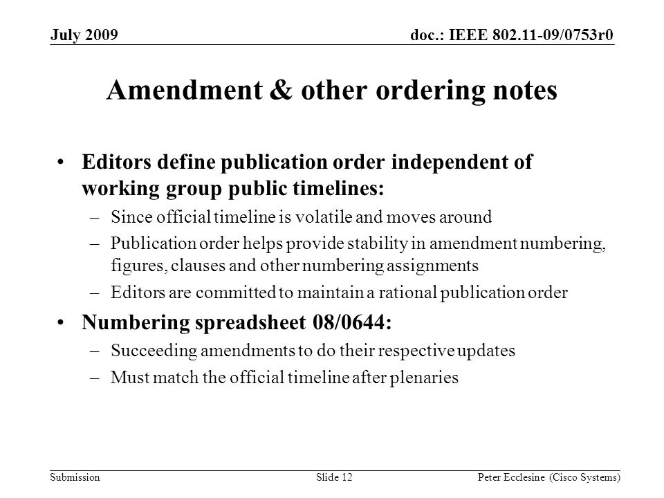 Submission doc.: IEEE /0753r0July 2009 Peter Ecclesine (Cisco Systems) Amendment & other ordering notes Editors define publication order independent of working group public timelines: –Since official timeline is volatile and moves around –Publication order helps provide stability in amendment numbering, figures, clauses and other numbering assignments –Editors are committed to maintain a rational publication order Numbering spreadsheet 08/0644: –Succeeding amendments to do their respective updates –Must match the official timeline after plenaries Slide 12