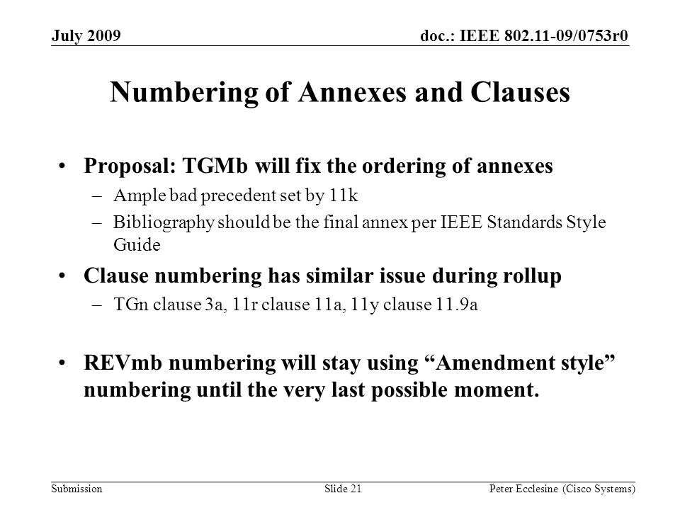 Submission doc.: IEEE /0753r0July 2009 Peter Ecclesine (Cisco Systems) Numbering of Annexes and Clauses Proposal: TGMb will fix the ordering of annexes –Ample bad precedent set by 11k –Bibliography should be the final annex per IEEE Standards Style Guide Clause numbering has similar issue during rollup –TGn clause 3a, 11r clause 11a, 11y clause 11.9a REVmb numbering will stay using Amendment style numbering until the very last possible moment.