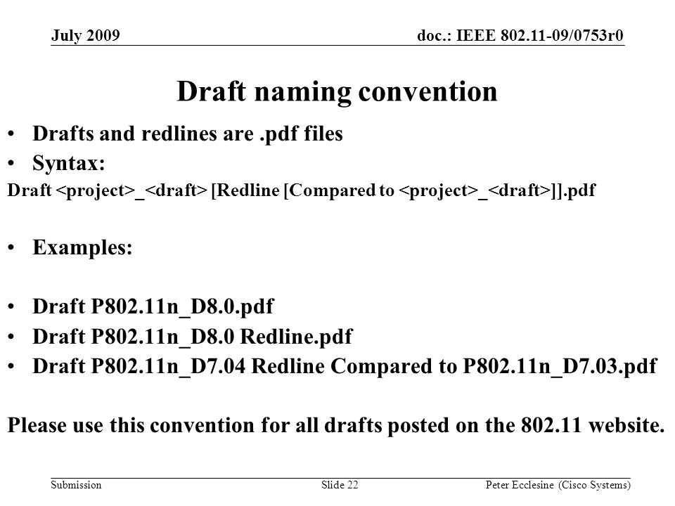 Submission doc.: IEEE /0753r0July 2009 Peter Ecclesine (Cisco Systems) Draft naming convention Drafts and redlines are.pdf files Syntax: Draft _ [Redline [Compared to _ ]].pdf Examples: Draft P802.11n_D8.0.pdf Draft P802.11n_D8.0 Redline.pdf Draft P802.11n_D7.04 Redline Compared to P802.11n_D7.03.pdf Please use this convention for all drafts posted on the website.