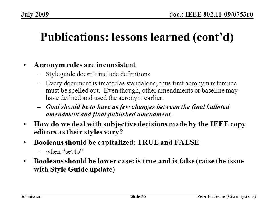Submission doc.: IEEE /0753r0July 2009 Peter Ecclesine (Cisco Systems) Publications: lessons learned (contd) Acronym rules are inconsistent –Styleguide doesnt include definitions –Every document is treated as standalone, thus first acronym reference must be spelled out.