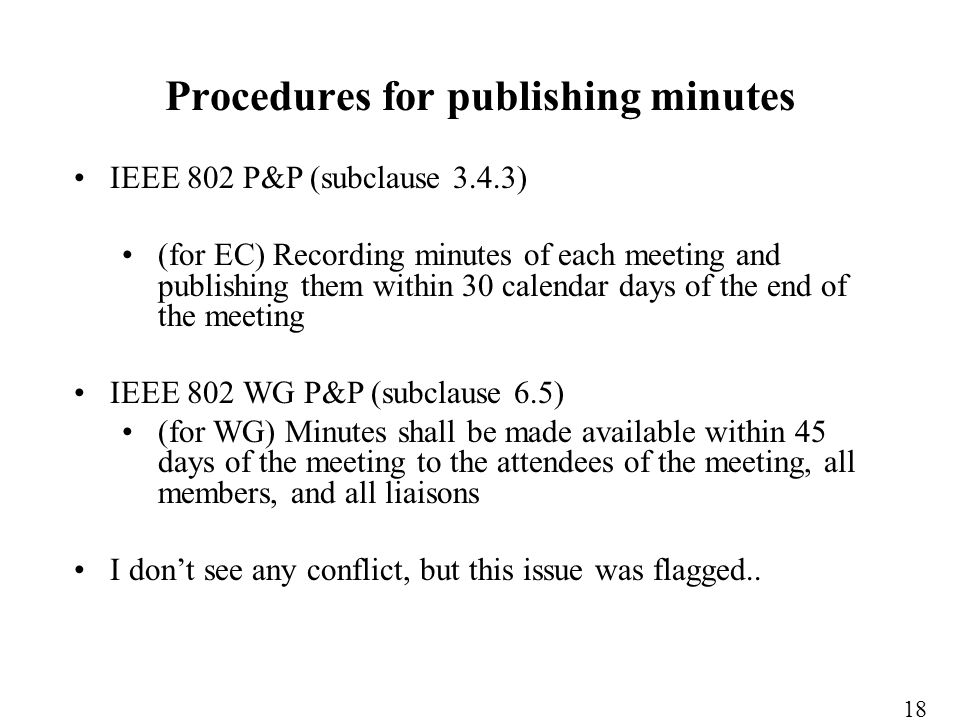 IEEE 802 P&P (subclause 3.4.3) (for EC) Recording minutes of each meeting and publishing them within 30 calendar days of the end of the meeting IEEE 802 WG P&P (subclause 6.5) (for WG) Minutes shall be made available within 45 days of the meeting to the attendees of the meeting, all members, and all liaisons I dont see any conflict, but this issue was flagged..