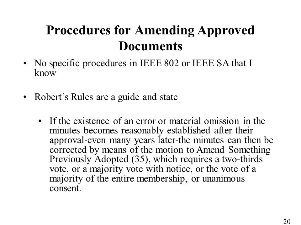 No specific procedures in IEEE 802 or IEEE SA that I know Roberts Rules are a guide and state If the existence of an error or material omission in the minutes becomes reasonably established after their approval-even many years later-the minutes can then be corrected by means of the motion to Amend Something Previously Adopted (35), which requires a two-thirds vote, or a majority vote with notice, or the vote of a majority of the entire membership, or unanimous consent.