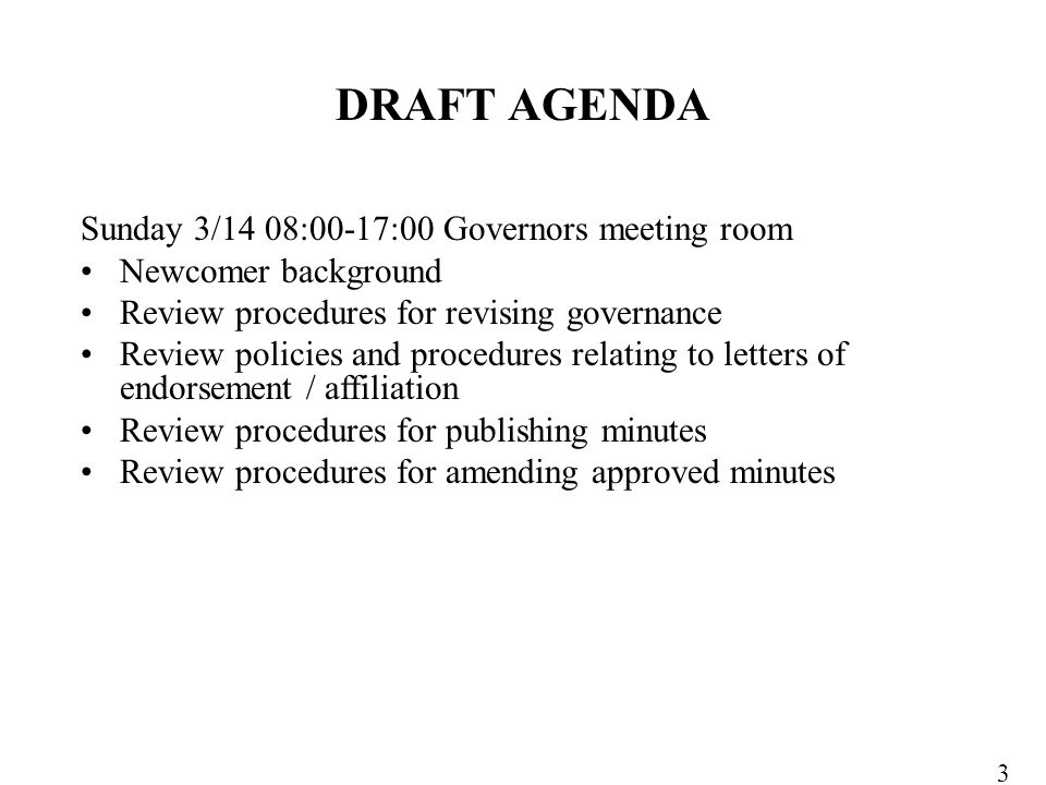 Sunday 3/14 08:00-17:00 Governors meeting room Newcomer background Review procedures for revising governance Review policies and procedures relating to letters of endorsement / affiliation Review procedures for publishing minutes Review procedures for amending approved minutes DRAFT AGENDA 3