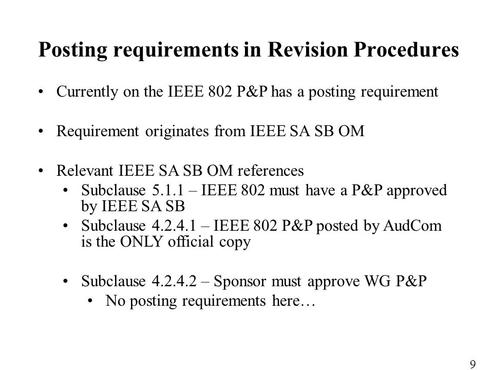 Currently on the IEEE 802 P&P has a posting requirement Requirement originates from IEEE SA SB OM Relevant IEEE SA SB OM references Subclause – IEEE 802 must have a P&P approved by IEEE SA SB Subclause – IEEE 802 P&P posted by AudCom is the ONLY official copy Subclause – Sponsor must approve WG P&P No posting requirements here… Posting requirements in Revision Procedures 9
