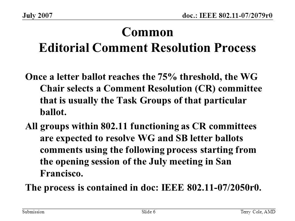 doc.: IEEE /2079r0 Submission July 2007 Terry Cole, AMDSlide 6 Common Editorial Comment Resolution Process Once a letter ballot reaches the 75% threshold, the WG Chair selects a Comment Resolution (CR) committee that is usually the Task Groups of that particular ballot.