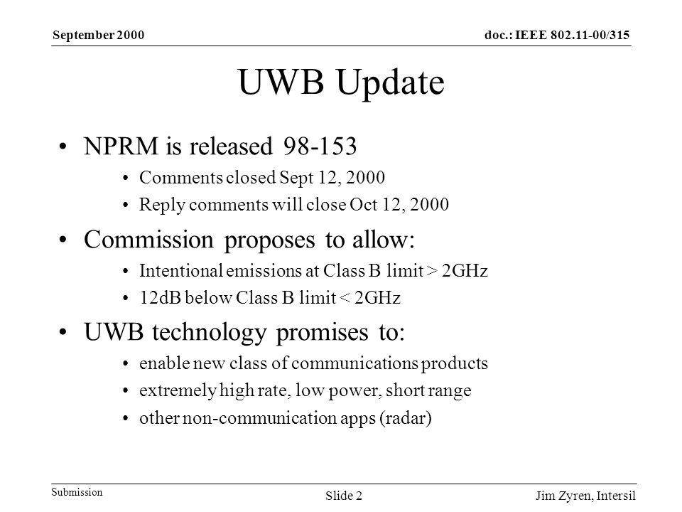 doc.: IEEE /315 Submission September 2000 Jim Zyren, IntersilSlide 2 UWB Update NPRM is released Comments closed Sept 12, 2000 Reply comments will close Oct 12, 2000 Commission proposes to allow: Intentional emissions at Class B limit > 2GHz 12dB below Class B limit < 2GHz UWB technology promises to: enable new class of communications products extremely high rate, low power, short range other non-communication apps (radar)