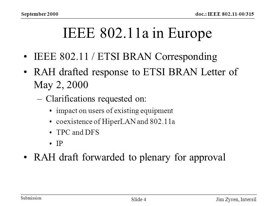 doc.: IEEE /315 Submission September 2000 Jim Zyren, IntersilSlide 4 IEEE a in Europe IEEE / ETSI BRAN Corresponding RAH drafted response to ETSI BRAN Letter of May 2, 2000 –Clarifications requested on: impact on users of existing equipment coexistence of HiperLAN and a TPC and DFS IP RAH draft forwarded to plenary for approval