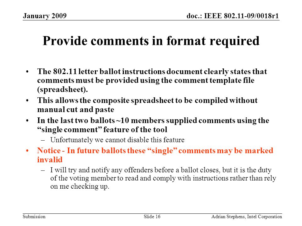 doc.: IEEE /0018r1 Submission January 2009 Adrian Stephens, Intel CorporationSlide 16 Provide comments in format required The letter ballot instructions document clearly states that comments must be provided using the comment template file (spreadsheet).