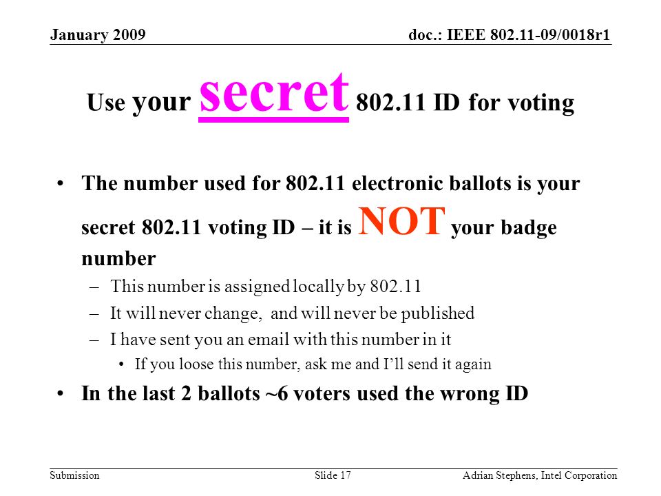 doc.: IEEE /0018r1 Submission January 2009 Adrian Stephens, Intel CorporationSlide 17 Use your secret ID for voting The number used for electronic ballots is your secret voting ID – it is NOT your badge number –This number is assigned locally by –It will never change, and will never be published –I have sent you an  with this number in it If you loose this number, ask me and Ill send it again In the last 2 ballots ~6 voters used the wrong ID