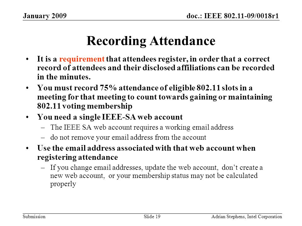 doc.: IEEE /0018r1 Submission January 2009 Adrian Stephens, Intel CorporationSlide 19 Recording Attendance It is a requirement that attendees register, in order that a correct record of attendees and their disclosed affiliations can be recorded in the minutes.