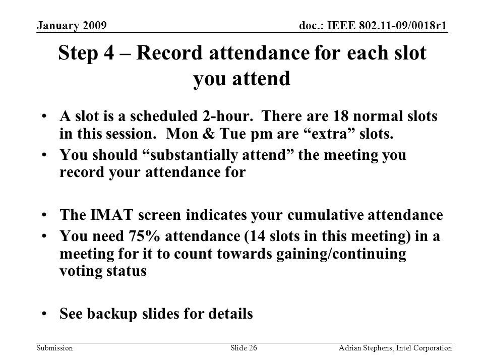 doc.: IEEE /0018r1 Submission January 2009 Adrian Stephens, Intel CorporationSlide 26 Step 4 – Record attendance for each slot you attend A slot is a scheduled 2-hour.