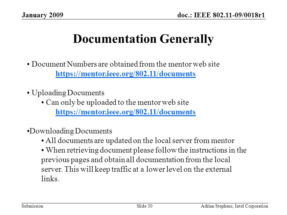 doc.: IEEE /0018r1 Submission January 2009 Adrian Stephens, Intel CorporationSlide 30 Document Numbers are obtained from the mentor web site     Uploading Documents Can only be uploaded to the mentor web site     Downloading Documents All documents are updated on the local server from mentor When retrieving document please follow the instructions in the previous pages and obtain all documentation from the local server.