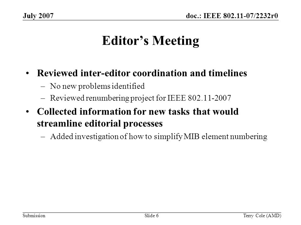 Submission doc.: IEEE /2232r0July 2007 Terry Cole (AMD)Slide 6 Editors Meeting Reviewed inter-editor coordination and timelines –No new problems identified –Reviewed renumbering project for IEEE Collected information for new tasks that would streamline editorial processes –Added investigation of how to simplify MIB element numbering