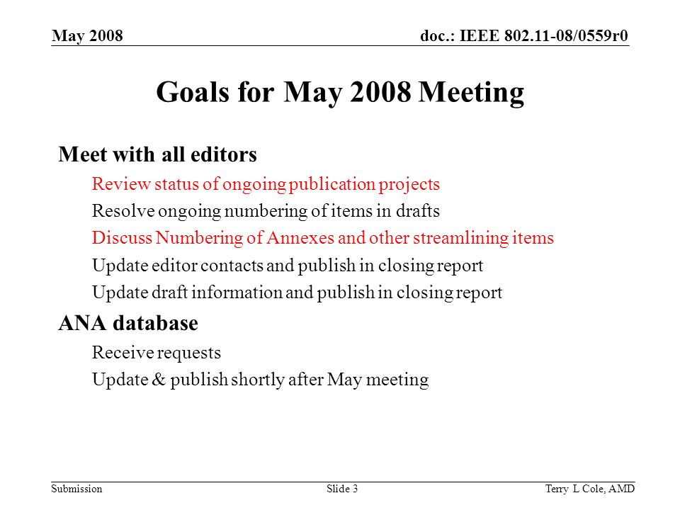 doc.: IEEE /0559r0 Submission May 2008 Terry L Cole, AMDSlide 3 Goals for May 2008 Meeting Meet with all editors Review status of ongoing publication projects Resolve ongoing numbering of items in drafts Discuss Numbering of Annexes and other streamlining items Update editor contacts and publish in closing report Update draft information and publish in closing report ANA database Receive requests Update & publish shortly after May meeting