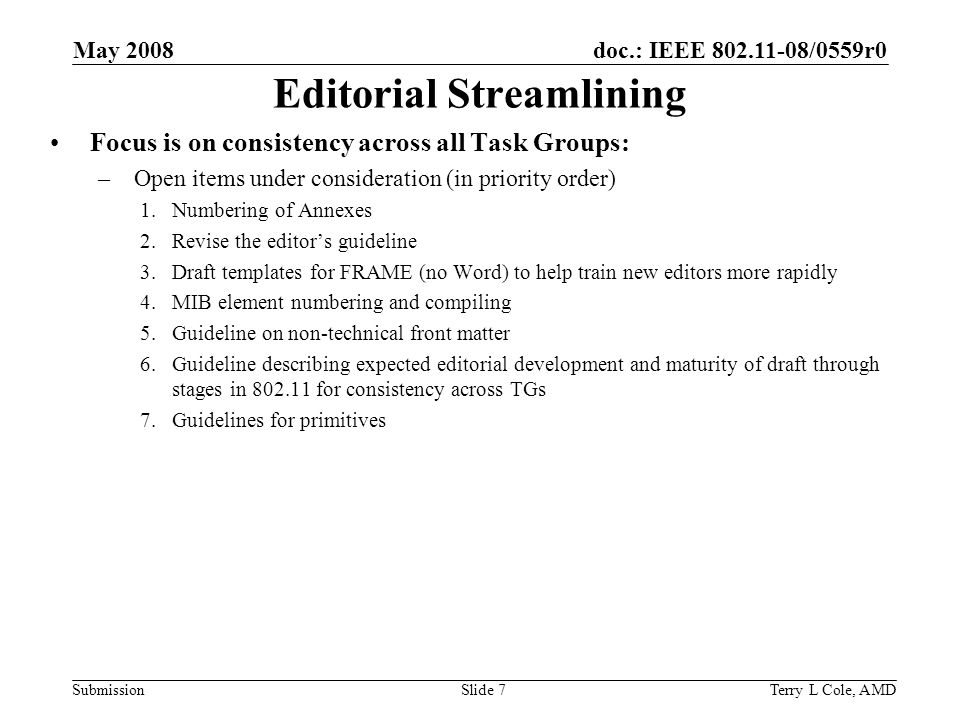 doc.: IEEE /0559r0 Submission May 2008 Terry L Cole, AMDSlide 7 Editorial Streamlining Focus is on consistency across all Task Groups: –Open items under consideration (in priority order) 1.Numbering of Annexes 2.Revise the editors guideline 3.Draft templates for FRAME (no Word) to help train new editors more rapidly 4.MIB element numbering and compiling 5.Guideline on non-technical front matter 6.Guideline describing expected editorial development and maturity of draft through stages in for consistency across TGs 7.Guidelines for primitives
