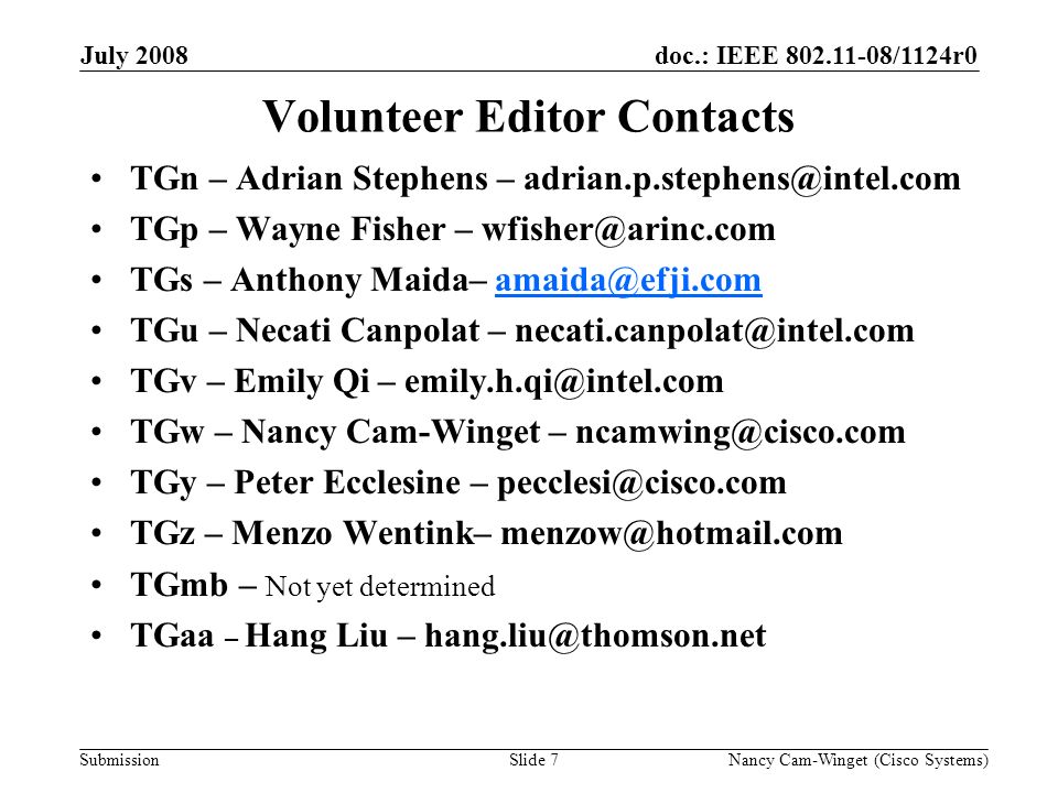 Submission doc.: IEEE /1124r0July 2008 Nancy Cam-Winget (Cisco Systems)Slide 7 Volunteer Editor Contacts TGn – Adrian Stephens – TGp – Wayne Fisher – TGs – Anthony Maida– TGu – Necati Canpolat – TGv – Emily Qi – TGw – Nancy Cam-Winget – TGy – Peter Ecclesine – TGz – Menzo Wentink– TGmb – Not yet determined TGaa – Hang Liu –