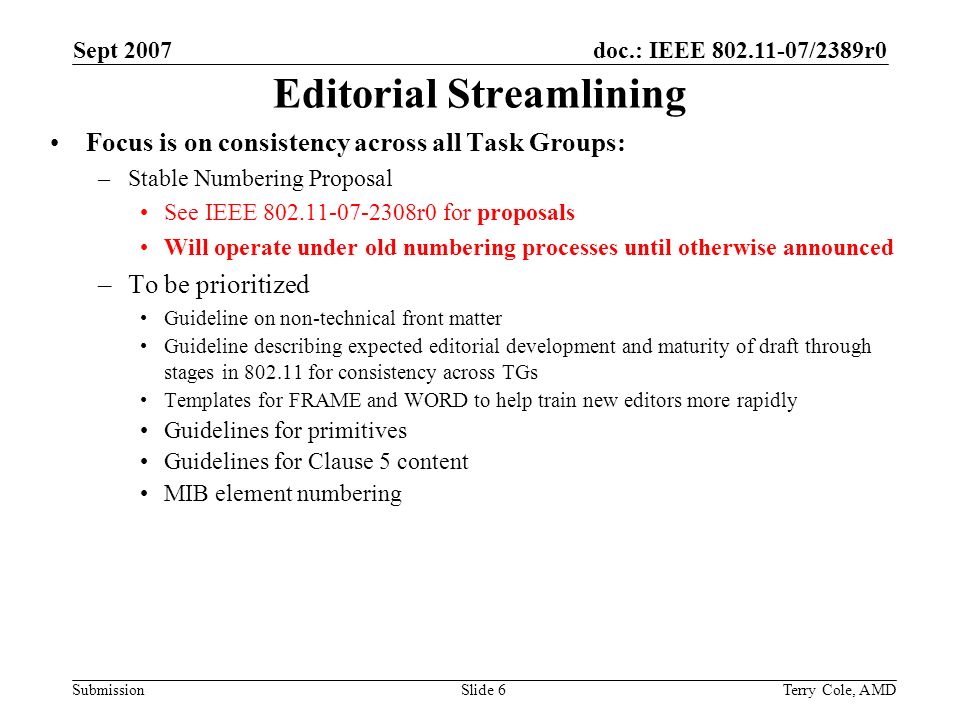 doc.: IEEE /2389r0 Submission Sept 2007 Terry Cole, AMDSlide 6 Editorial Streamlining Focus is on consistency across all Task Groups: –Stable Numbering Proposal See IEEE r0 for proposals Will operate under old numbering processes until otherwise announced –To be prioritized Guideline on non-technical front matter Guideline describing expected editorial development and maturity of draft through stages in for consistency across TGs Templates for FRAME and WORD to help train new editors more rapidly Guidelines for primitives Guidelines for Clause 5 content MIB element numbering