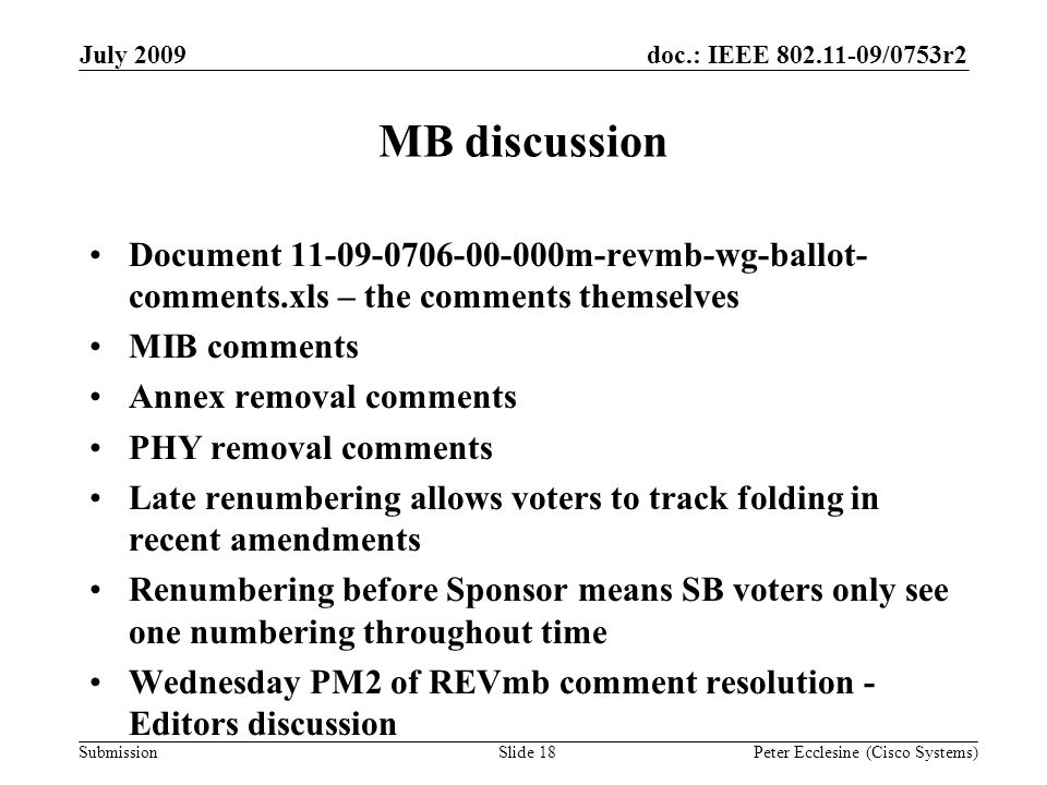 Submission doc.: IEEE /0753r2July 2009 Peter Ecclesine (Cisco Systems) MB discussion Document m-revmb-wg-ballot- comments.xls – the comments themselves MIB comments Annex removal comments PHY removal comments Late renumbering allows voters to track folding in recent amendments Renumbering before Sponsor means SB voters only see one numbering throughout time Wednesday PM2 of REVmb comment resolution - Editors discussion Slide 18