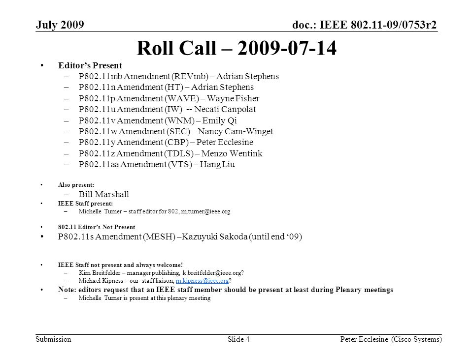 Submission doc.: IEEE /0753r2July 2009 Peter Ecclesine (Cisco Systems)Slide 4 Roll Call – Editors Present –P802.11mb Amendment (REVmb) – Adrian Stephens –P802.11n Amendment (HT) – Adrian Stephens –P802.11p Amendment (WAVE) – Wayne Fisher –P802.11u Amendment (IW) -- Necati Canpolat –P802.11v Amendment (WNM) – Emily Qi –P802.11w Amendment (SEC) – Nancy Cam-Winget –P802.11y Amendment (CBP) – Peter Ecclesine –P802.11z Amendment (TDLS) – Menzo Wentink –P802.11aa Amendment (VTS) – Hang Liu Also present: –Bill Marshall IEEE Staff present: –Michelle Turner – staff editor for 802, Editors Not Present P802.11s Amendment (MESH) –Kazuyuki Sakoda (until end 09) IEEE Staff not present and always welcome.