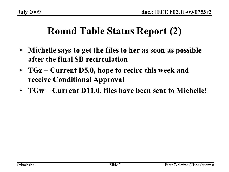 Submission doc.: IEEE /0753r2July 2009 Peter Ecclesine (Cisco Systems) Round Table Status Report (2) Michelle says to get the files to her as soon as possible after the final SB recirculation TGz – Current D5.0, hope to recirc this week and receive Conditional Approval TGw – Current D11.0, files have been sent to Michelle.