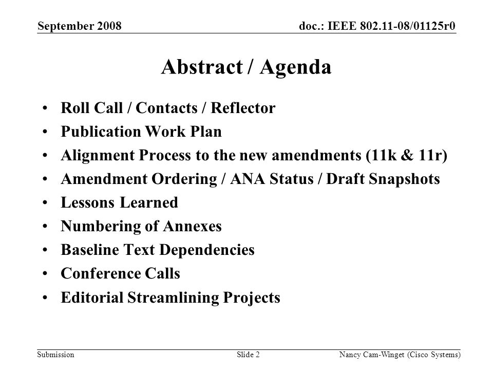 Submission doc.: IEEE /01125r0 Nancy Cam-Winget (Cisco Systems)Slide 2 Abstract / Agenda Roll Call / Contacts / Reflector Publication Work Plan Alignment Process to the new amendments (11k & 11r) Amendment Ordering / ANA Status / Draft Snapshots Lessons Learned Numbering of Annexes Baseline Text Dependencies Conference Calls Editorial Streamlining Projects September 2008